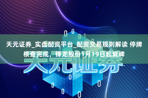 天元证券_实盘配资平台_配资交易规则解读 停牌核查完成，锋龙股份1月19日起复牌