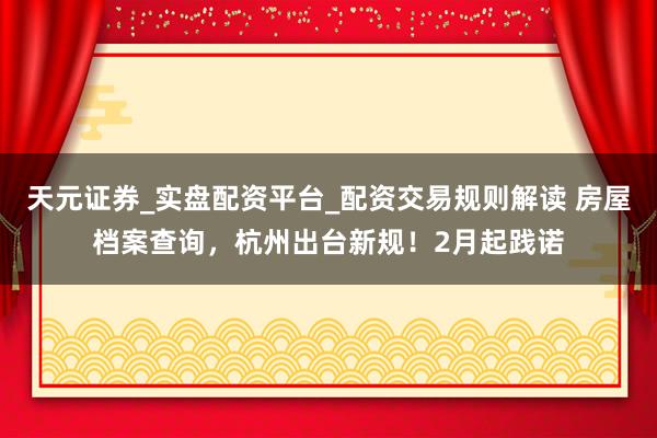 天元证券_实盘配资平台_配资交易规则解读 房屋档案查询，杭州出台新规！2月起践诺