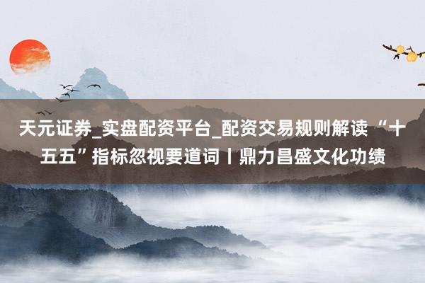 天元证券_实盘配资平台_配资交易规则解读 “十五五”指标忽视要道词丨鼎力昌盛文化功绩